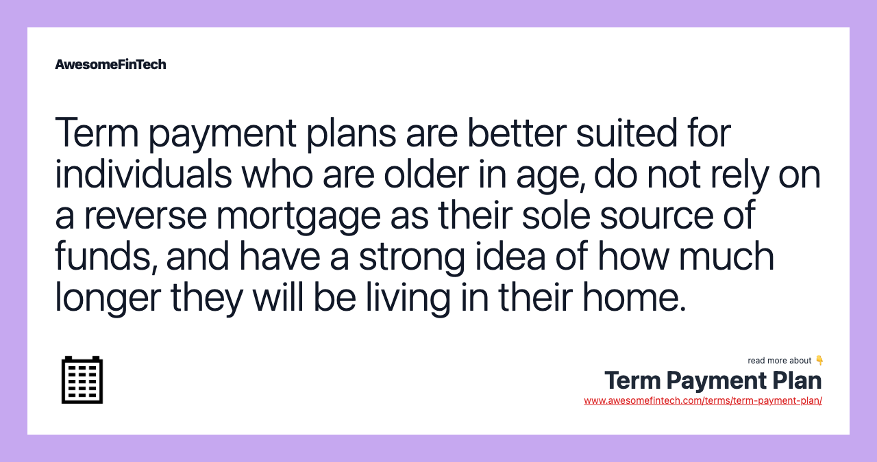Term payment plans are better suited for individuals who are older in age, do not rely on a reverse mortgage as their sole source of funds, and have a strong idea of how much longer they will be living in their home.