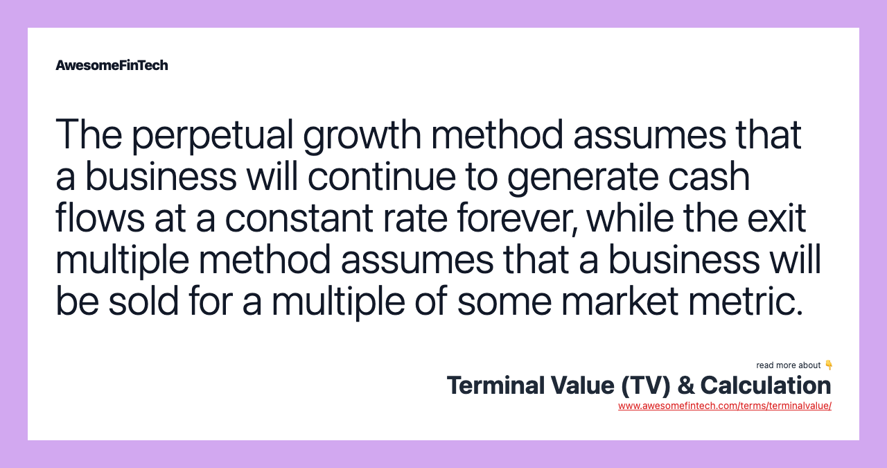 The perpetual growth method assumes that a business will continue to generate cash flows at a constant rate forever, while the exit multiple method assumes that a business will be sold for a multiple of some market metric.