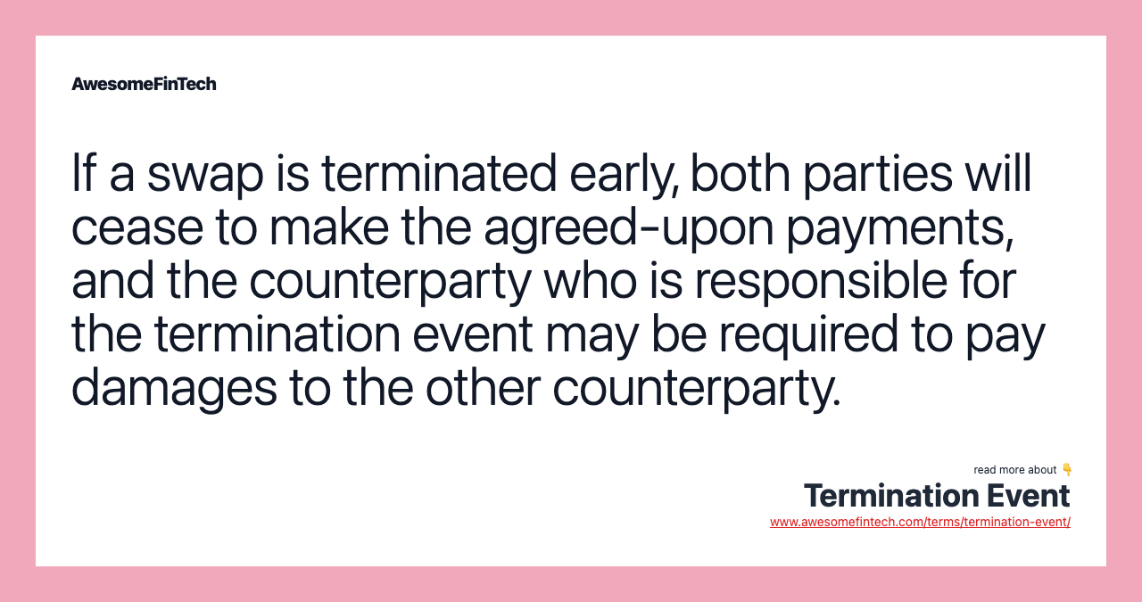 If a swap is terminated early, both parties will cease to make the agreed-upon payments, and the counterparty who is responsible for the termination event may be required to pay damages to the other counterparty.