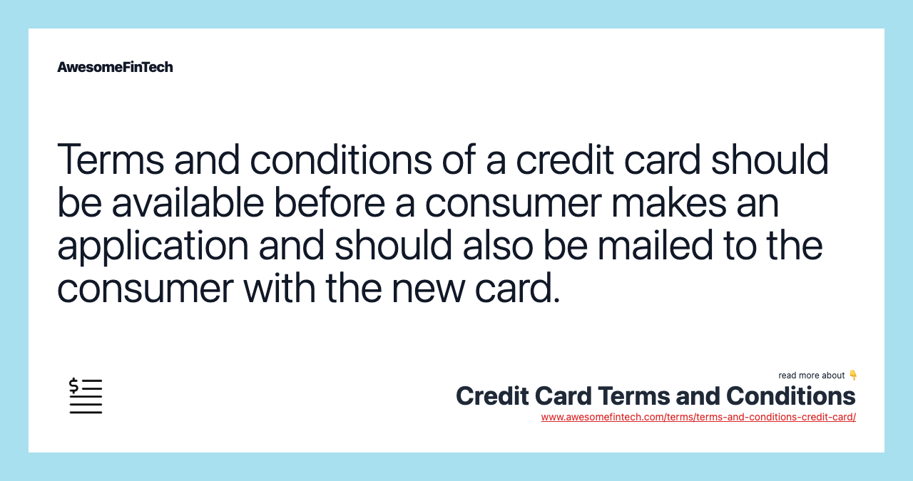 Terms and conditions of a credit card should be available before a consumer makes an application and should also be mailed to the consumer with the new card.