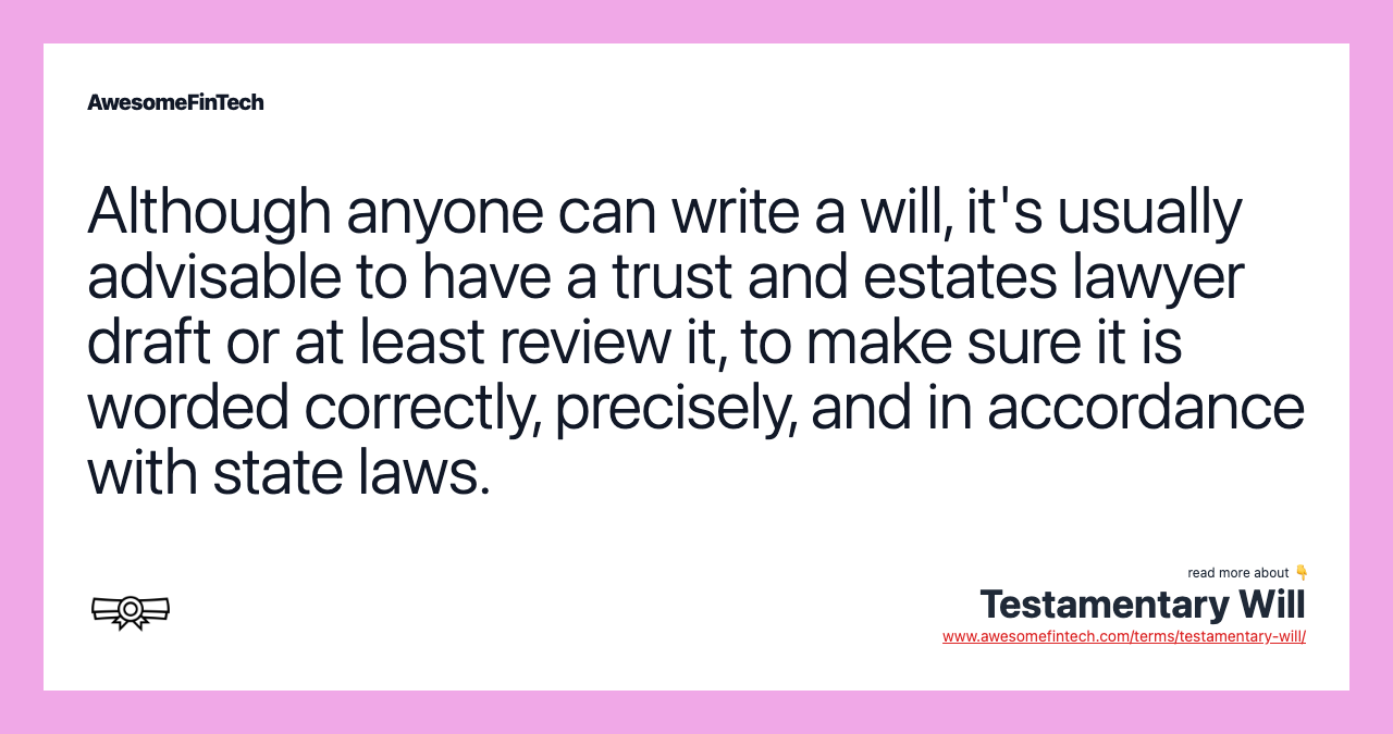 Although anyone can write a will, it's usually advisable to have a trust and estates lawyer draft or at least review it, to make sure it is worded correctly, precisely, and in accordance with state laws.