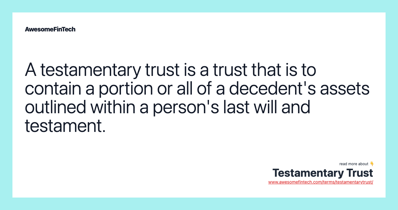 A testamentary trust is a trust that is to contain a portion or all of a decedent's assets outlined within a person's last will and testament.