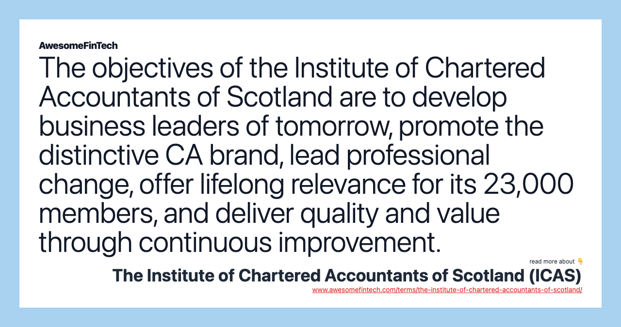 The objectives of the Institute of Chartered Accountants of Scotland are to develop business leaders of tomorrow, promote the distinctive CA brand, lead professional change, offer lifelong relevance for its 23,000 members, and deliver quality and value through continuous improvement.