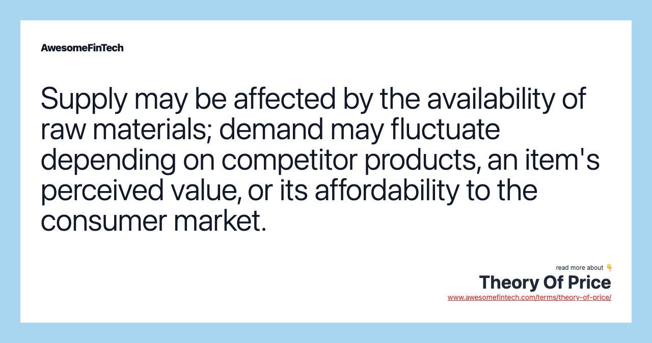 Supply may be affected by the availability of raw materials; demand may fluctuate depending on competitor products, an item's perceived value, or its affordability to the consumer market.