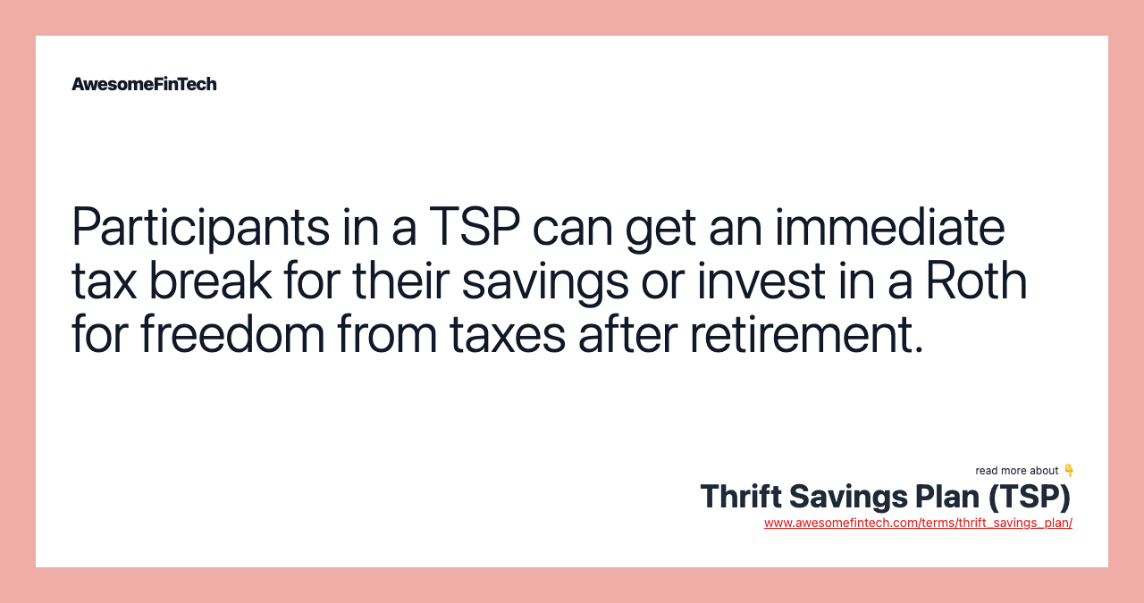 Participants in a TSP can get an immediate tax break for their savings or invest in a Roth for freedom from taxes after retirement.