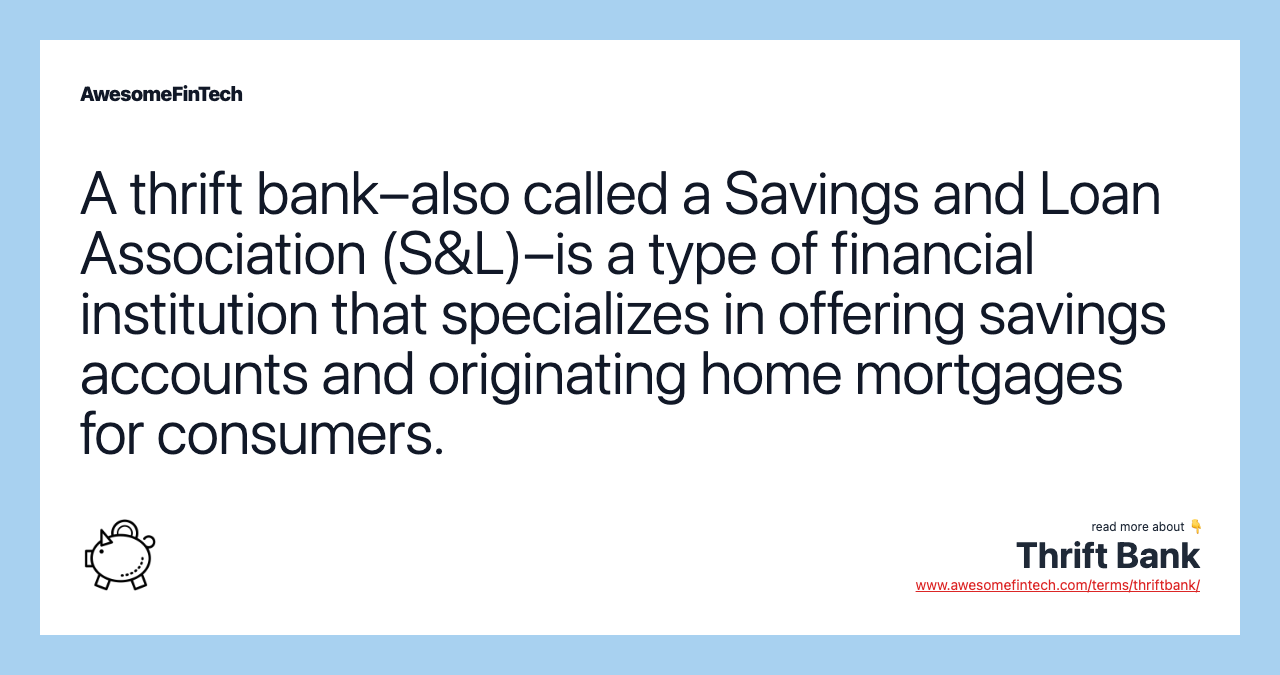 A thrift bank–also called a Savings and Loan Association (S&L)–is a type of financial institution that specializes in offering savings accounts and originating home mortgages for consumers.