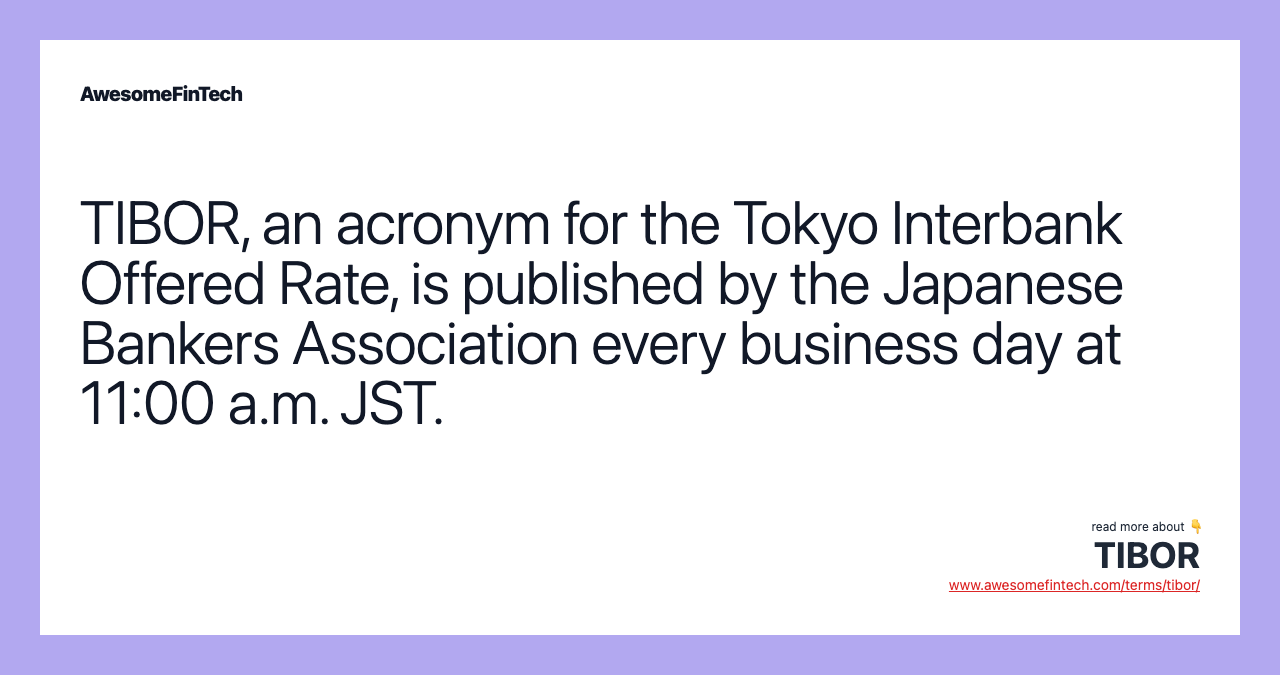 TIBOR, an acronym for the Tokyo Interbank Offered Rate, is published by the Japanese Bankers Association every business day at 11:00 a.m. JST.