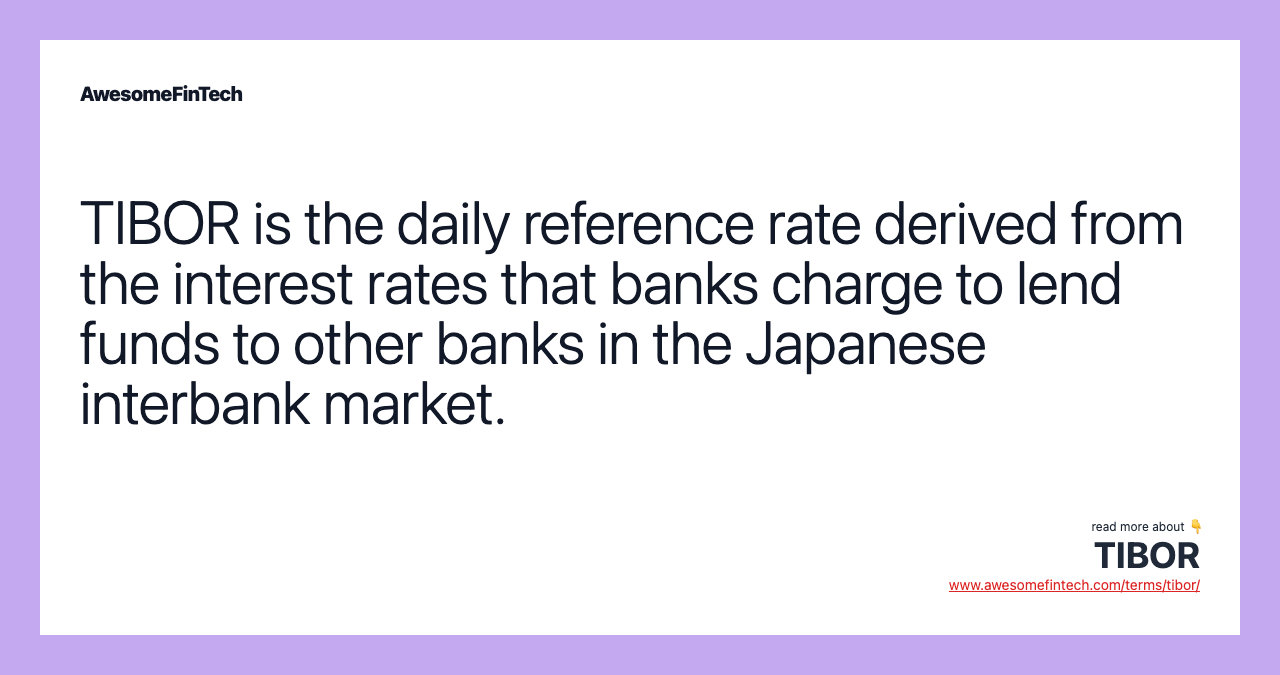 TIBOR is the daily reference rate derived from the interest rates that banks charge to lend funds to other banks in the Japanese interbank market.