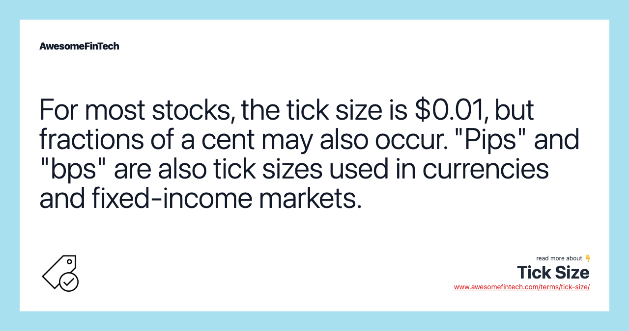For most stocks, the tick size is $0.01, but fractions of a cent may also occur. "Pips" and "bps" are also tick sizes used in currencies and fixed-income markets.