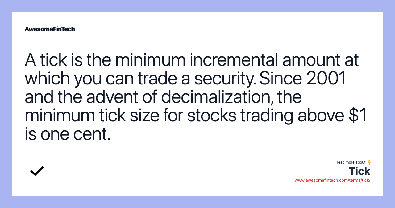 A tick is the minimum incremental amount at which you can trade a security. Since 2001 and the advent of decimalization, the minimum tick size for stocks trading above $1 is one cent.