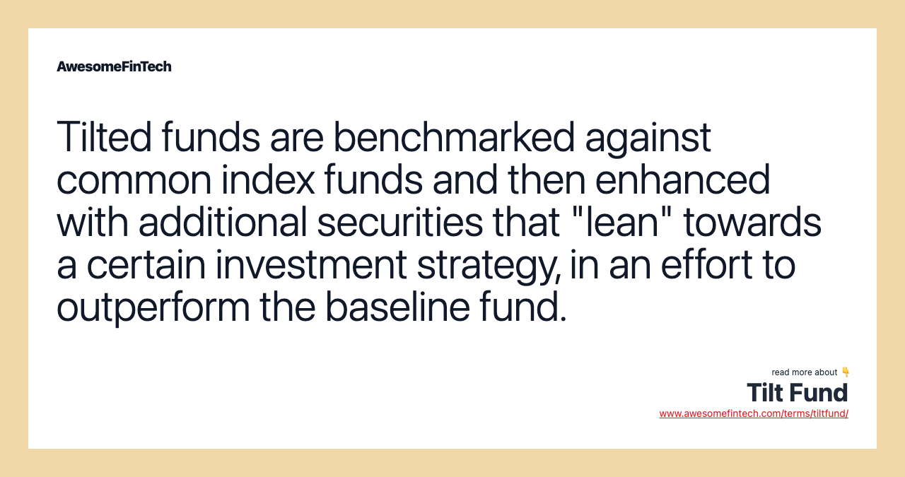 Tilted funds are benchmarked against common index funds and then enhanced with additional securities that "lean" towards a certain investment strategy, in an effort to outperform the baseline fund.