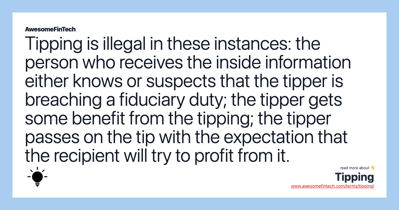 Tipping is illegal in these instances: the person who receives the inside information either knows or suspects that the tipper is breaching a fiduciary duty; the tipper gets some benefit from the tipping; the tipper passes on the tip with the expectation that the recipient will try to profit from it.