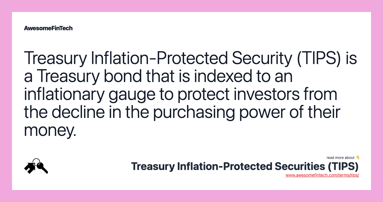 Treasury Inflation-Protected Security (TIPS) is a Treasury bond that is indexed to an inflationary gauge to protect investors from the decline in the purchasing power of their money.