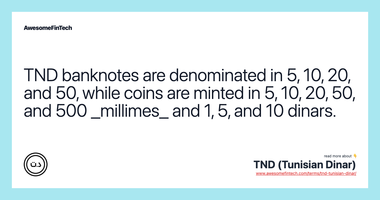 TND banknotes are denominated in 5, 10, 20, and 50, while coins are minted in 5, 10, 20, 50, and 500 _millimes_ and 1, 5, and 10 dinars.