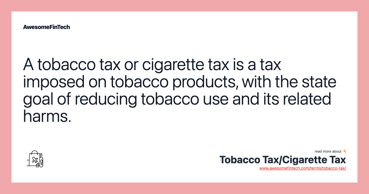 A tobacco tax or cigarette tax is a tax imposed on tobacco products, with the state goal of reducing tobacco use and its related harms.