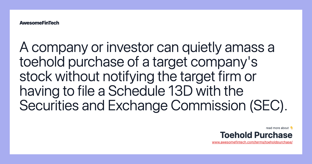 A company or investor can quietly amass a toehold purchase of a target company's stock without notifying the target firm or having to file a Schedule 13D with the Securities and Exchange Commission (SEC).