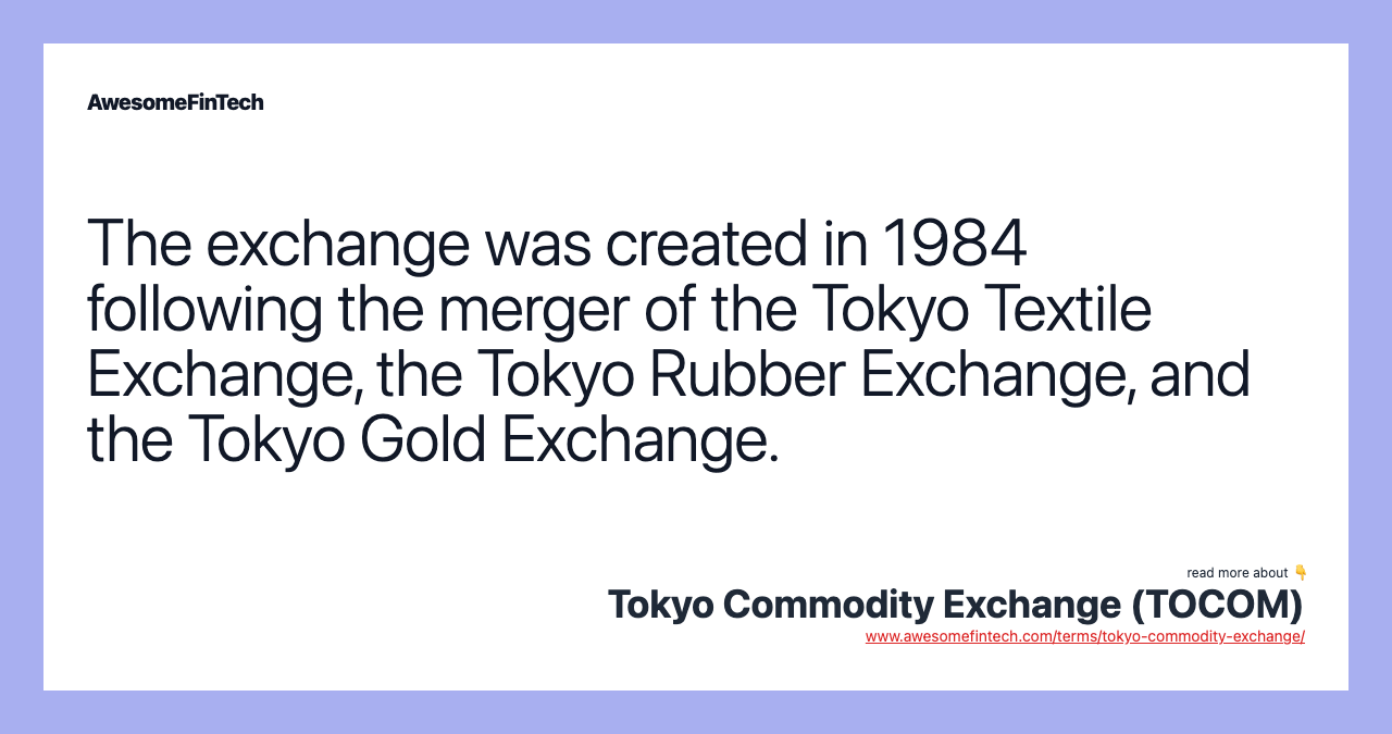 The exchange was created in 1984 following the merger of the Tokyo Textile Exchange, the Tokyo Rubber Exchange, and the Tokyo Gold Exchange.