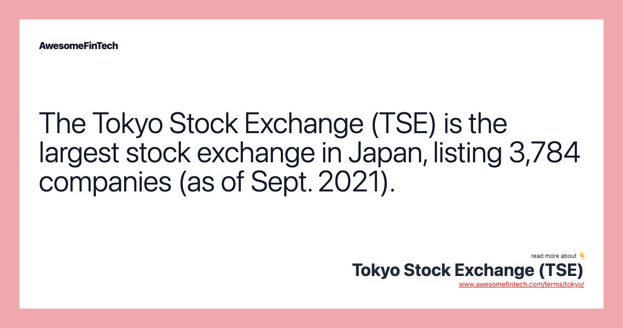 The Tokyo Stock Exchange (TSE) is the largest stock exchange in Japan, listing 3,784 companies (as of Sept. 2021).
