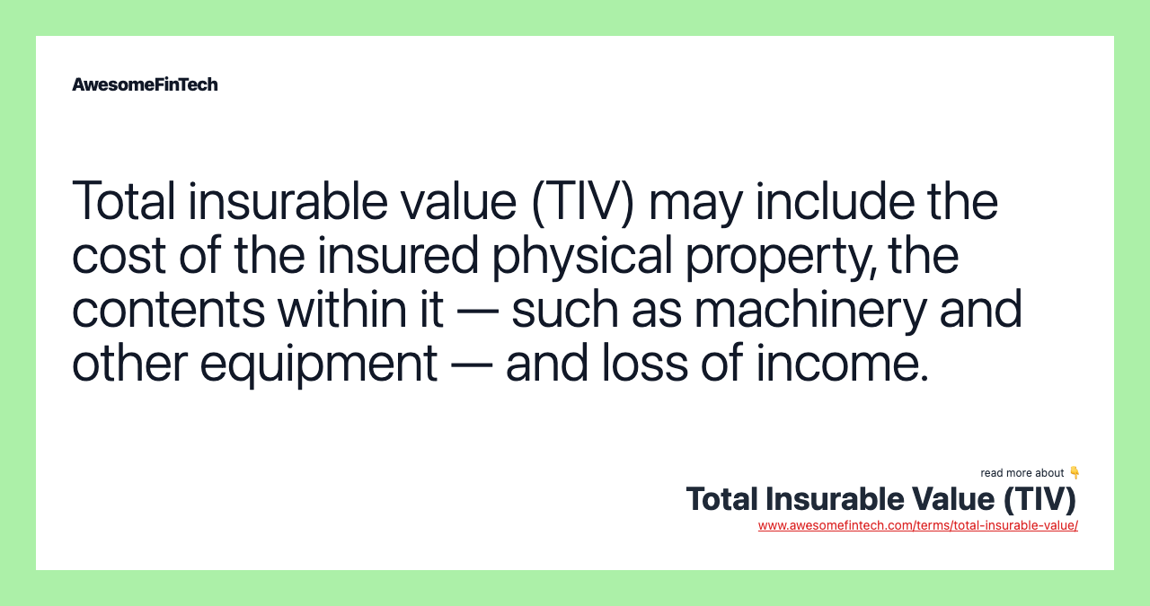 Total insurable value (TIV) may include the cost of the insured physical property, the contents within it — such as machinery and other equipment — and loss of income.
