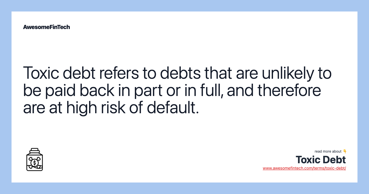 Toxic debt refers to debts that are unlikely to be paid back in part or in full, and therefore are at high risk of default.