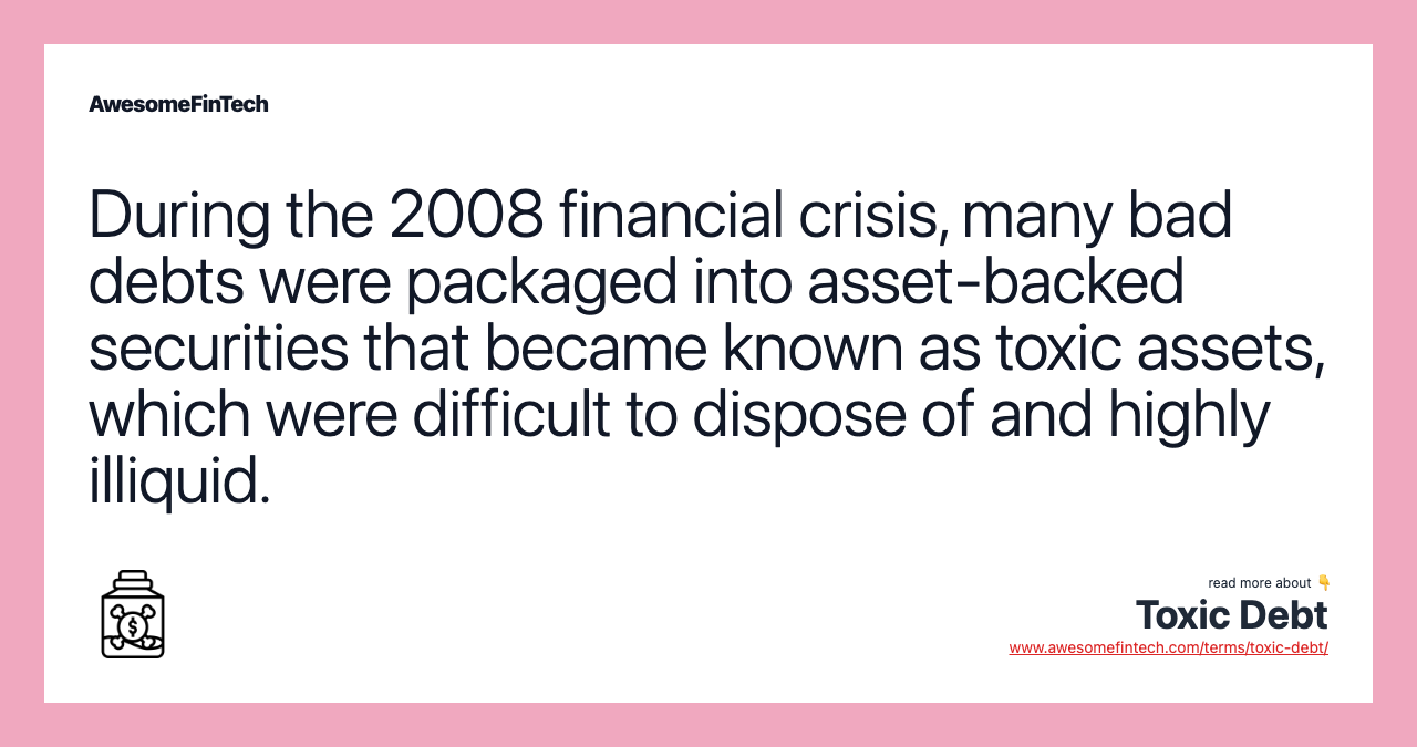 During the 2008 financial crisis, many bad debts were packaged into asset-backed securities that became known as toxic assets, which were difficult to dispose of and highly illiquid.