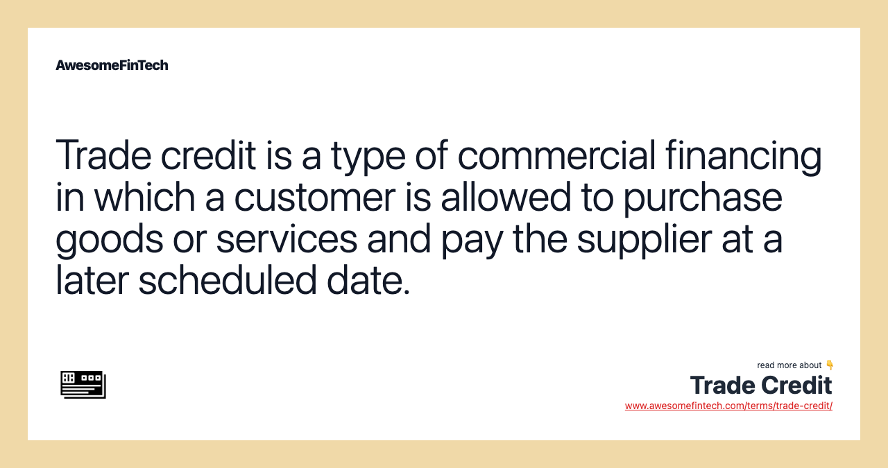 Trade credit is a type of commercial financing in which a customer is allowed to purchase goods or services and pay the supplier at a later scheduled date.