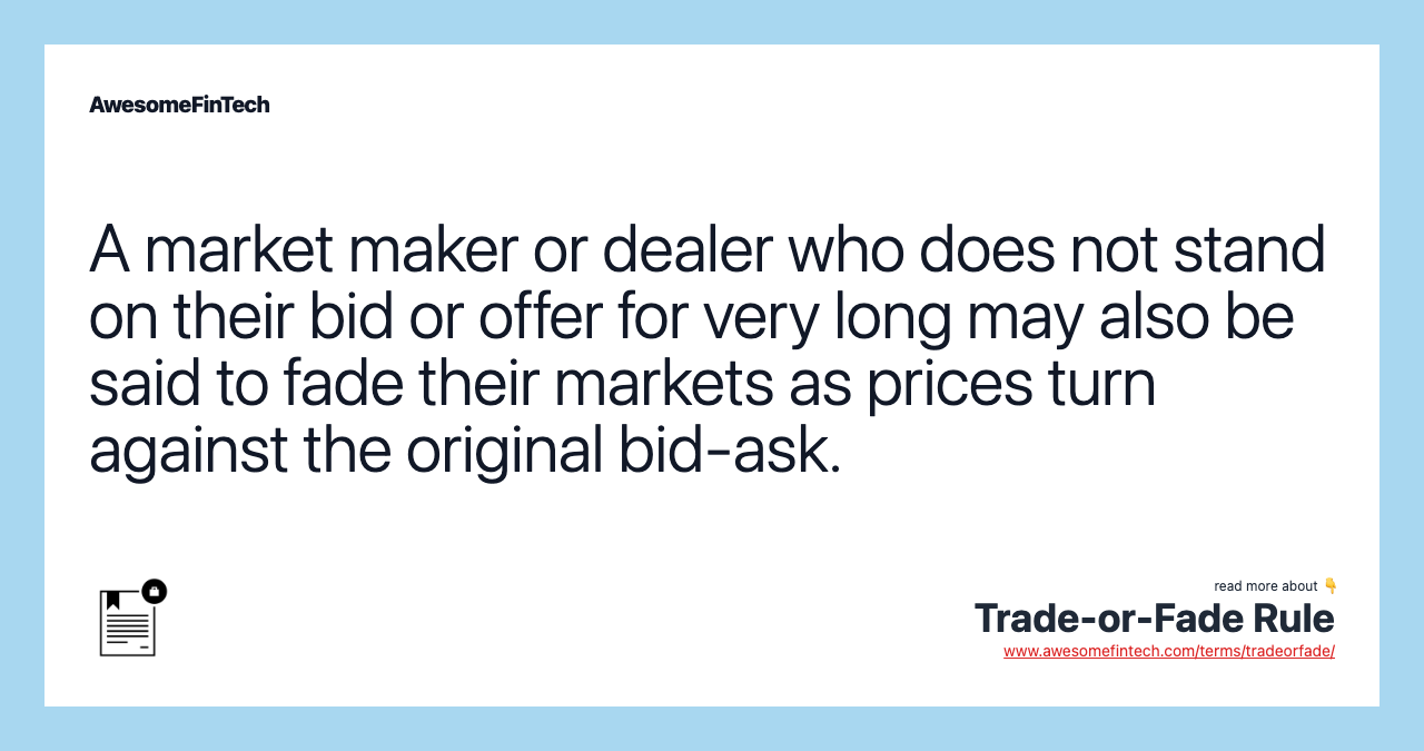 A market maker or dealer who does not stand on their bid or offer for very long may also be said to fade their markets as prices turn against the original bid-ask.