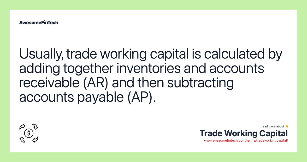 Usually, trade working capital is calculated by adding together inventories and accounts receivable (AR) and then subtracting accounts payable (AP).