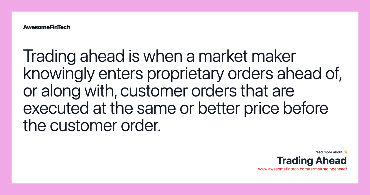 Trading ahead is when a market maker knowingly enters proprietary orders ahead of, or along with, customer orders that are executed at the same or better price before the customer order.