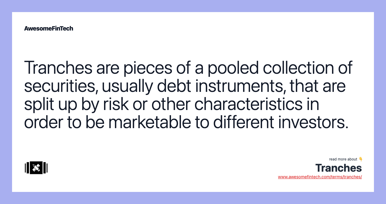 Tranches are pieces of a pooled collection of securities, usually debt instruments, that are split up by risk or other characteristics in order to be marketable to different investors.