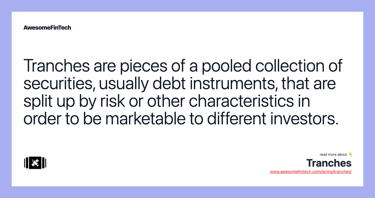 Tranches are pieces of a pooled collection of securities, usually debt instruments, that are split up by risk or other characteristics in order to be marketable to different investors.