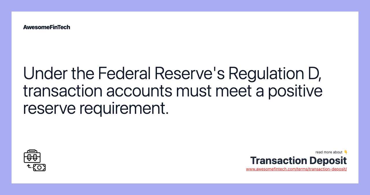 Under the Federal Reserve's Regulation D, transaction accounts must meet a positive reserve requirement.