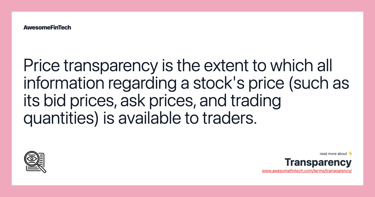 Price transparency is the extent to which all information regarding a stock's price (such as its bid prices, ask prices, and trading quantities) is available to traders.