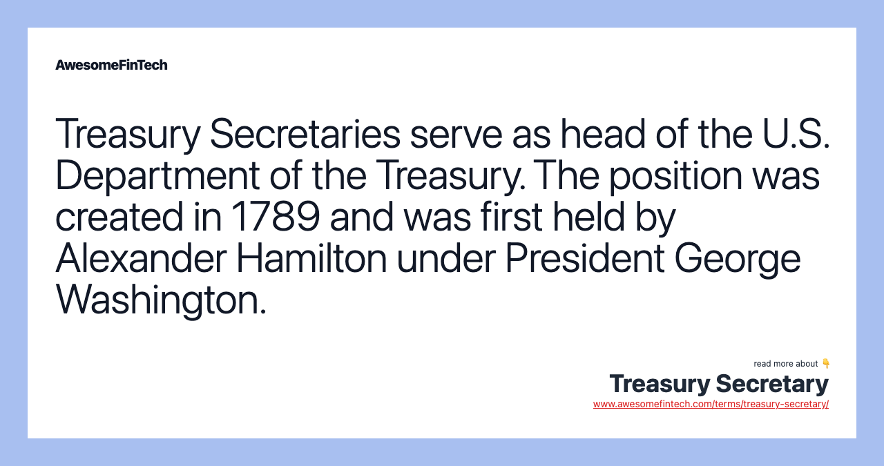 Treasury Secretaries serve as head of the U.S. Department of the Treasury. The position was created in 1789 and was first held by Alexander Hamilton under President George Washington.