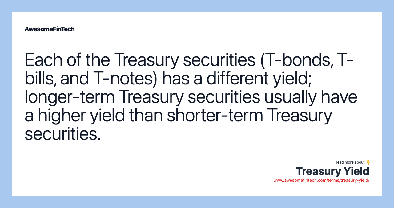 Each of the Treasury securities (T-bonds, T-bills, and T-notes) has a different yield; longer-term Treasury securities usually have a higher yield than shorter-term Treasury securities.