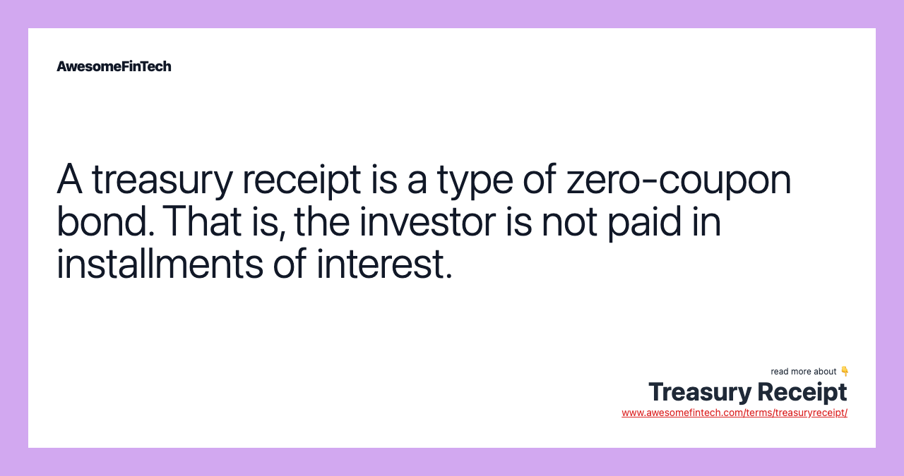 A treasury receipt is a type of zero-coupon bond. That is, the investor is not paid in installments of interest.