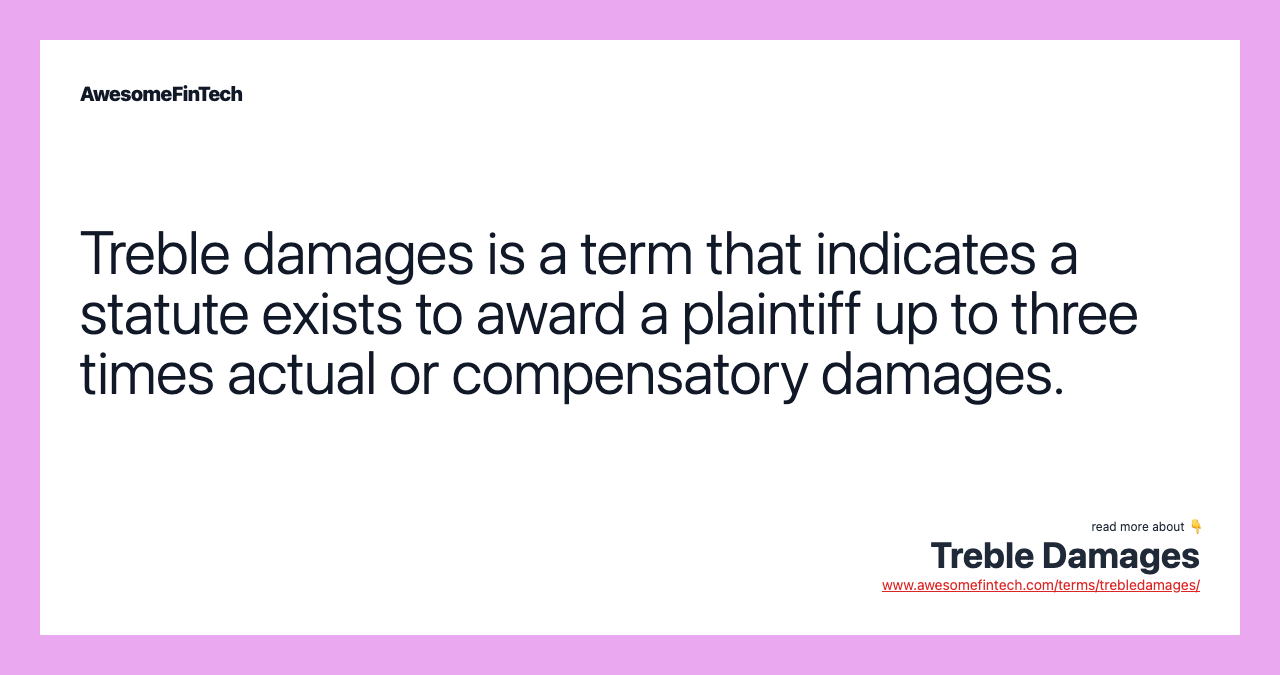 Treble damages is a term that indicates a statute exists to award a plaintiff up to three times actual or compensatory damages.