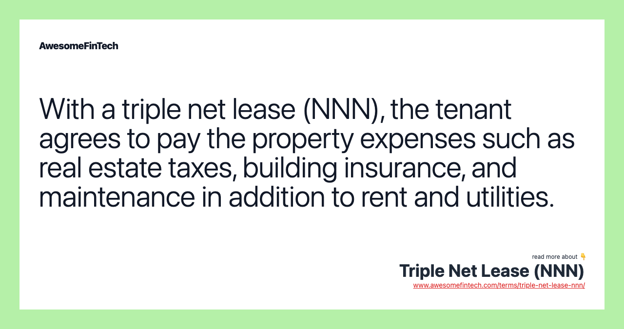 With a triple net lease (NNN), the tenant agrees to pay the property expenses such as real estate taxes, building insurance, and maintenance in addition to rent and utilities.