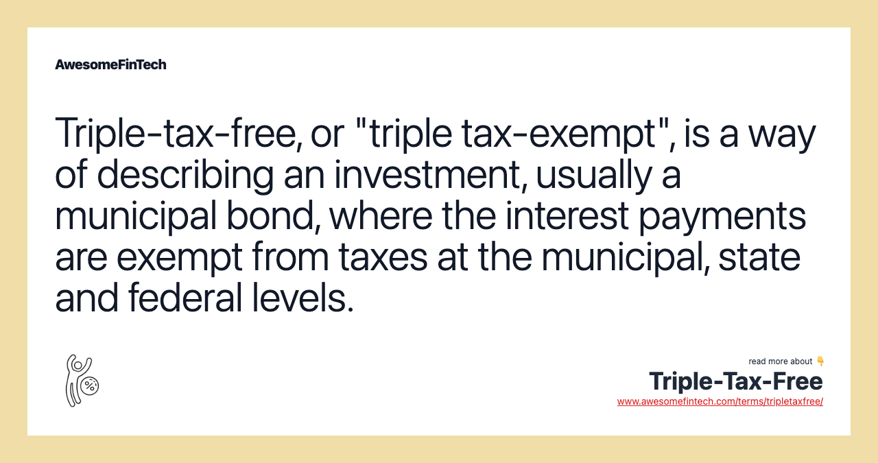Triple-tax-free, or "triple tax-exempt", is a way of describing an investment, usually a municipal bond, where the interest payments are exempt from taxes at the municipal, state and federal levels.
