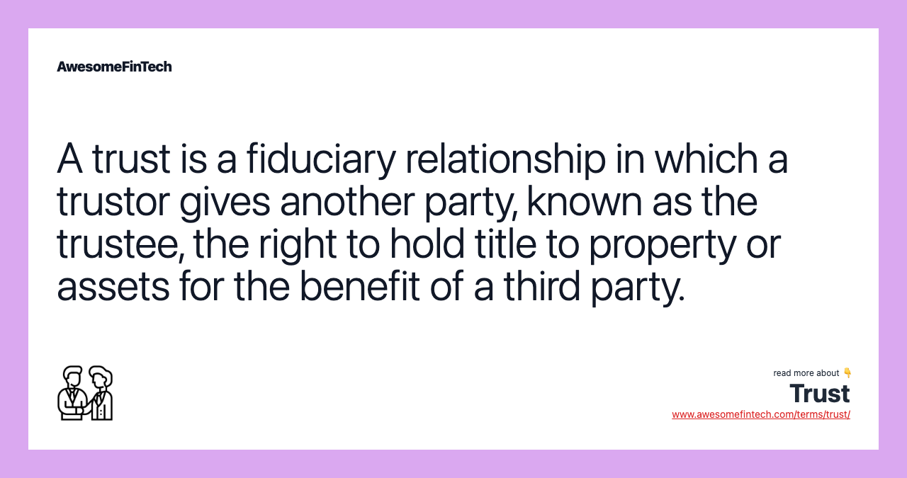 A trust is a fiduciary relationship in which a trustor gives another party, known as the trustee, the right to hold title to property or assets for the benefit of a third party.