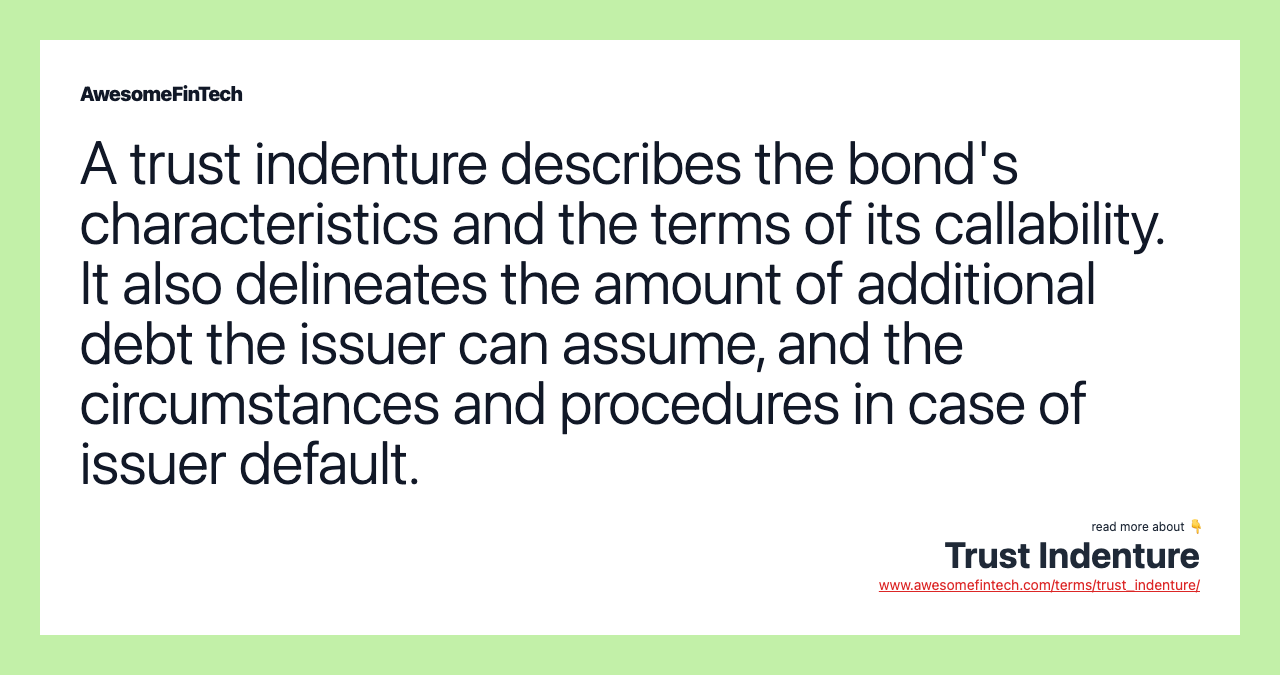 A trust indenture describes the bond's characteristics and the terms of its callability. It also delineates the amount of additional debt the issuer can assume, and the circumstances and procedures in case of issuer default.