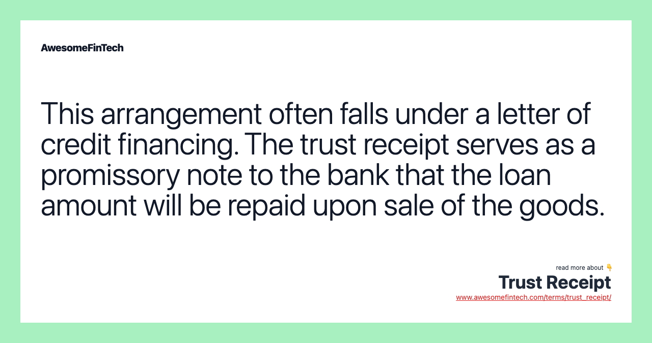 This arrangement often falls under a letter of credit financing. The trust receipt serves as a promissory note to the bank that the loan amount will be repaid upon sale of the goods.