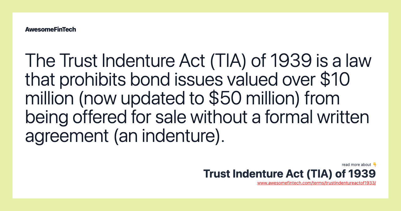 The Trust Indenture Act (TIA) of 1939 is a law that prohibits bond issues valued over $10 million (now updated to $50 million) from being offered for sale without a formal written agreement (an indenture).