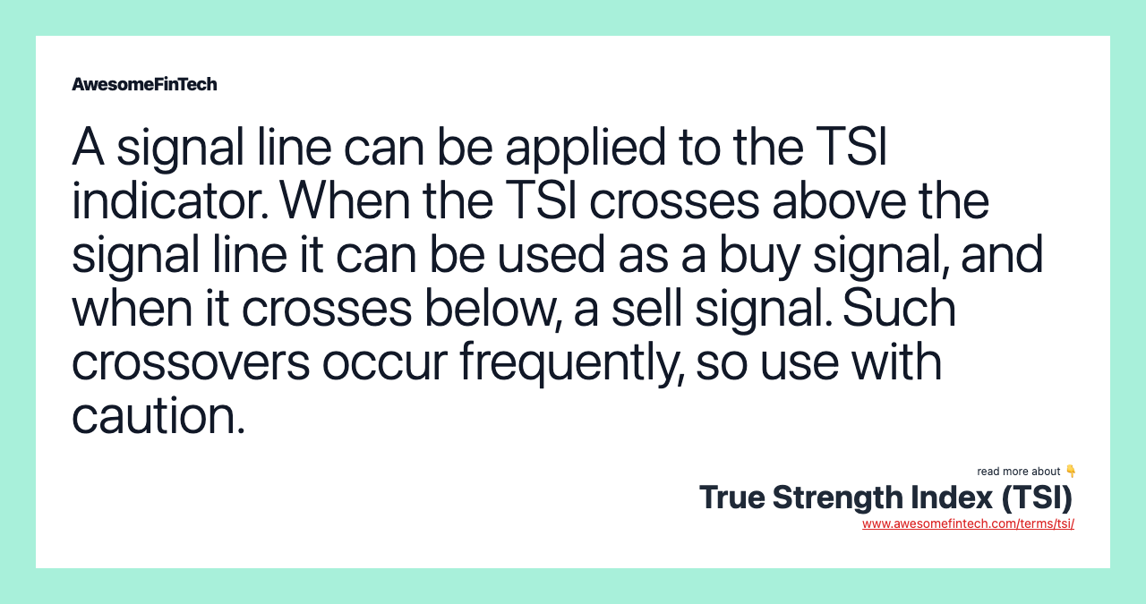 A signal line can be applied to the TSI indicator. When the TSI crosses above the signal line it can be used as a buy signal, and when it crosses below, a sell signal. Such crossovers occur frequently, so use with caution.