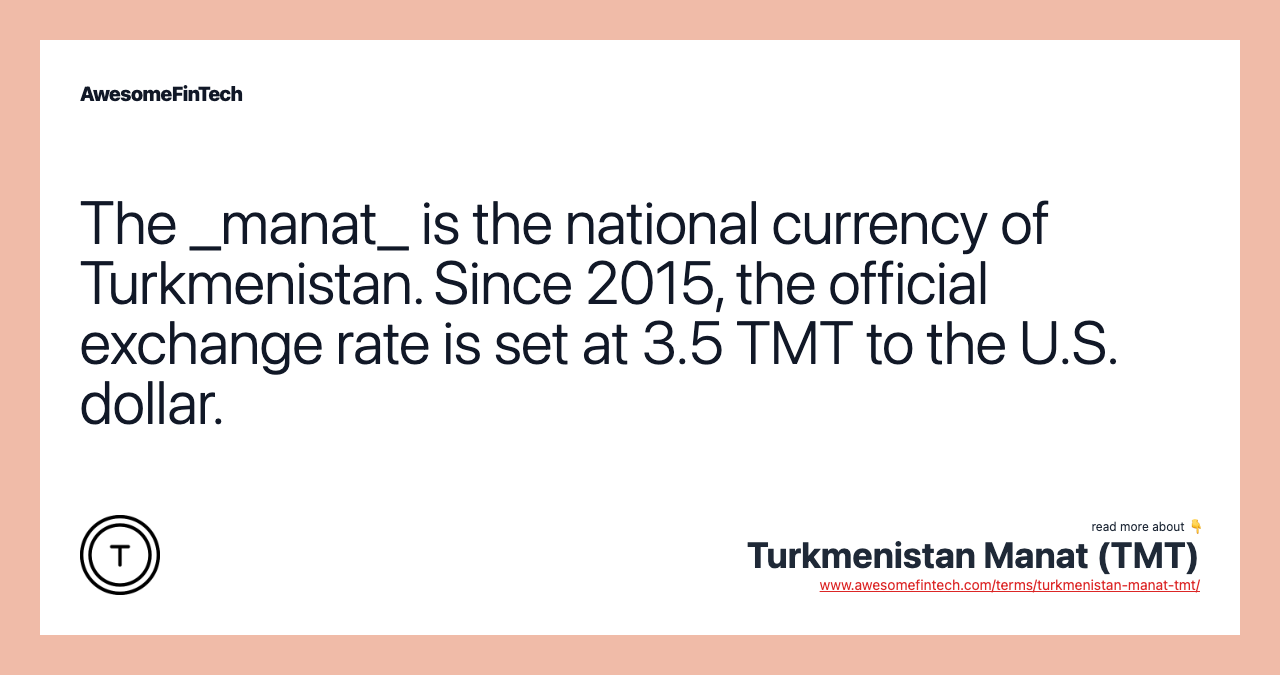 The _manat_ is the national currency of Turkmenistan. Since 2015, the official exchange rate is set at 3.5 TMT to the U.S. dollar.