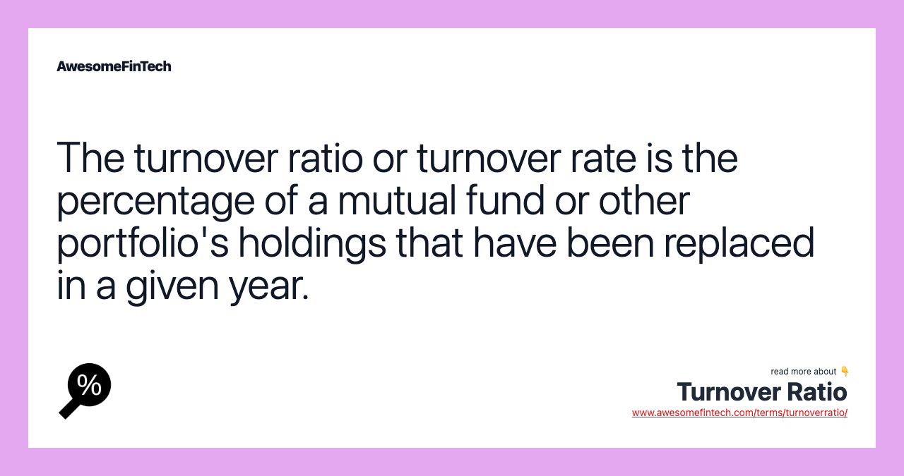 The turnover ratio or turnover rate is the percentage of a mutual fund or other portfolio's holdings that have been replaced in a given year.