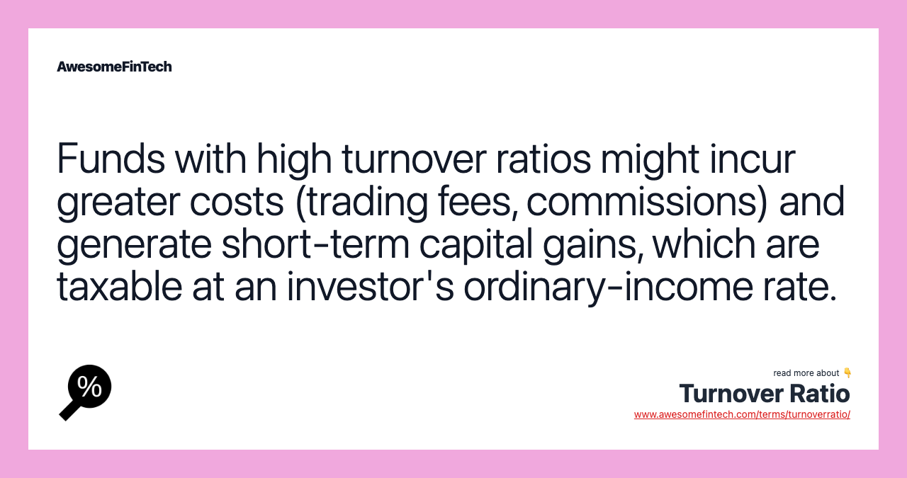 Funds with high turnover ratios might incur greater costs (trading fees, commissions) and generate short-term capital gains, which are taxable at an investor's ordinary-income rate.