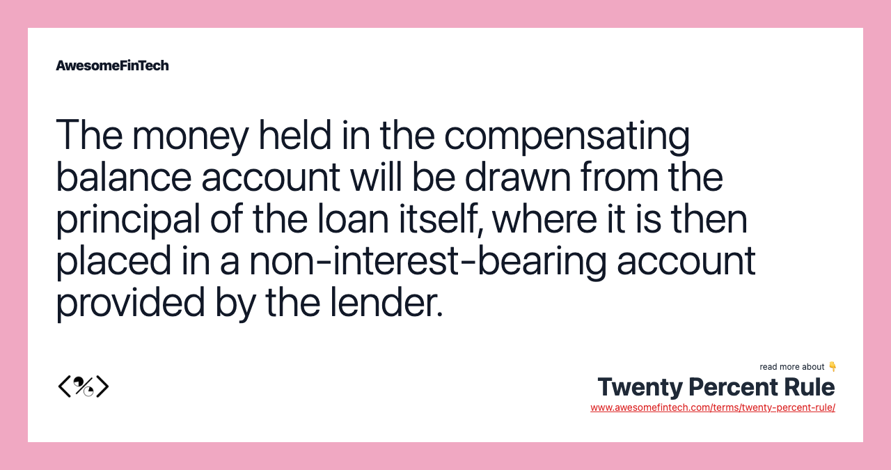 The money held in the compensating balance account will be drawn from the principal of the loan itself, where it is then placed in a non-interest-bearing account provided by the lender.