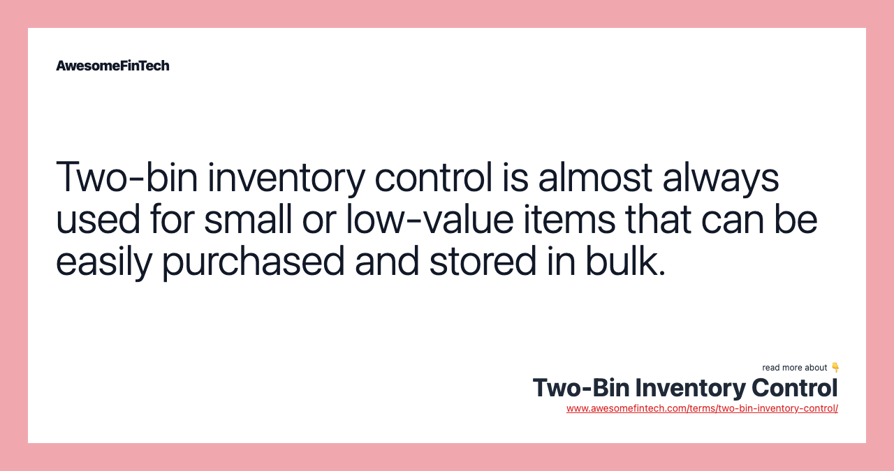 Two-bin inventory control is almost always used for small or low-value items that can be easily purchased and stored in bulk.