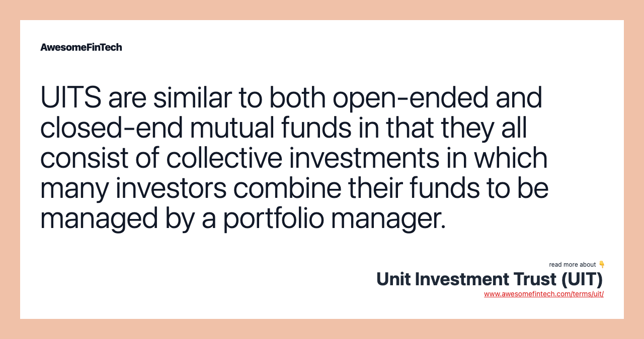 UITS are similar to both open-ended and closed-end mutual funds in that they all consist of collective investments in which many investors combine their funds to be managed by a portfolio manager.